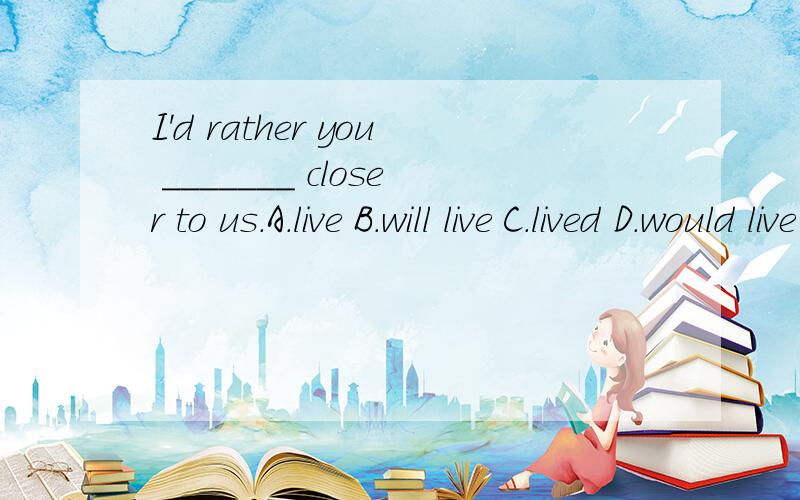 I'd rather you _______ closer to us.A.live B.will live C.lived D．would live为什么选C,would rather 后跟原形live 的情况好像也有的吧?