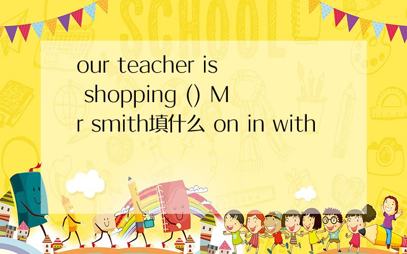 our teacher is shopping () Mr smith填什么 on in with