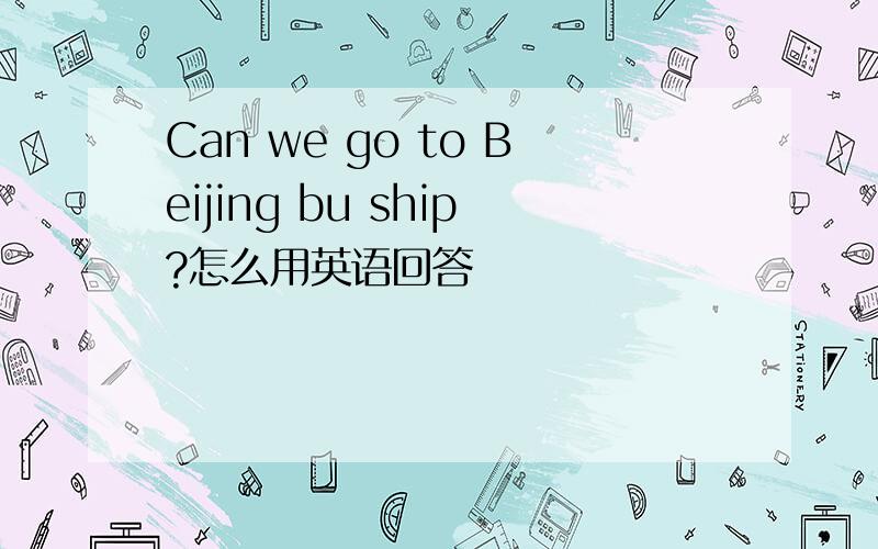 Can we go to Beijing bu ship?怎么用英语回答