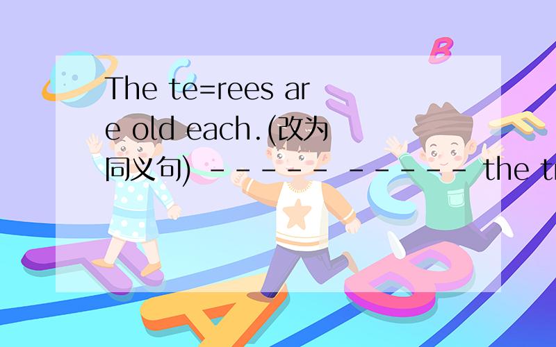 The te=rees are old each.(改为同义句) ----- ----- the trees is old.