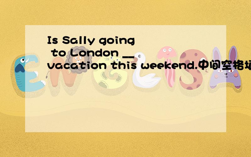 Is Sally going to London __ vacation this weekend.中间空格填介词.用on还是for?为什么?