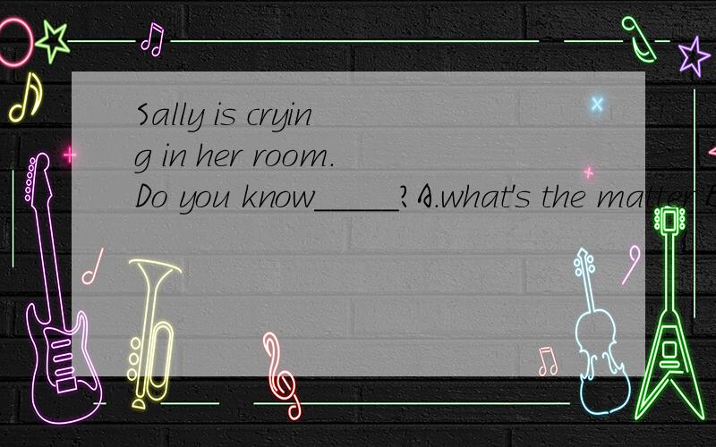 Sally is crying in her room.Do you know_____?A.what's the matter B.what the matter is C.what was the matterD.what the matter was 应该选哪项,为什么啊.是选A吗,貌似这个句子不用变成陈述语序的