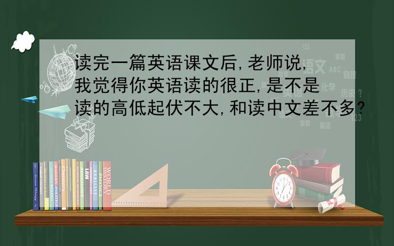 读完一篇英语课文后,老师说,我觉得你英语读的很正,是不是读的高低起伏不大,和读中文差不多?