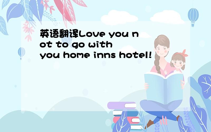 英语翻译Love you not to go with you home inns hotel!