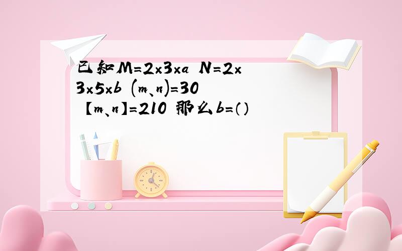 已知M=2×3×a N=2×3×5×b (m、n)=30 【m、n】=210 那么b=（）