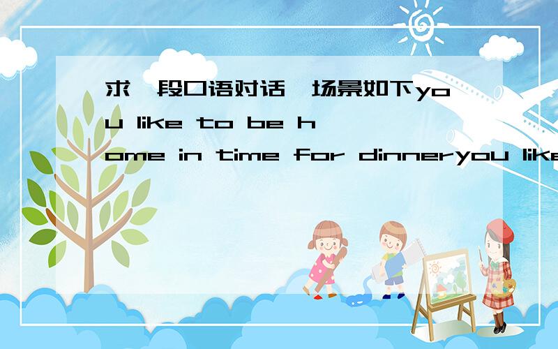求一段口语对话,场景如下you like to be home in time for dinneryou like to be home in time for dinner ,dinner begins at 6:00
