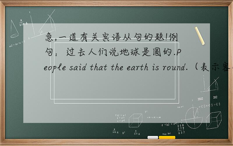 急,一道有关宾语从句的题!例句：过去人们说地球是圆的.People said that the earth is round.（表示客观真理）提问：过去人们说地球是方的.People said that the earth ____square（人们说的时候是真理,现在