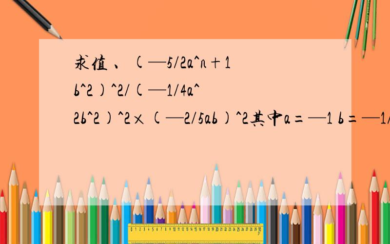 求值 、(—5/2a^n+1b^2)^2/(—1/4a^2b^2)^2×(—2/5ab)^2其中a=—1 b=—1/