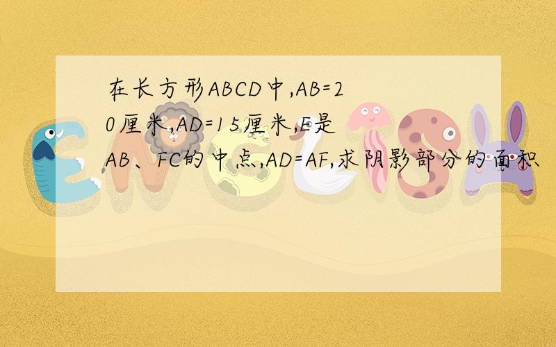 在长方形ABCD中,AB=20厘米,AD=15厘米,E是AB、FC的中点,AD=AF,求阴影部分的面积