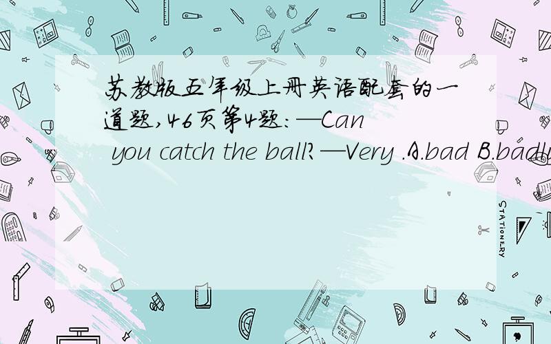 苏教版五年级上册英语配套的一道题,46页第4题：—Can you catch the ball?—Very .A.bad B.badly C.poor