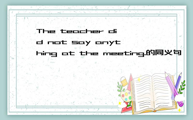 The teacher did not say anything at the meeting.的同义句