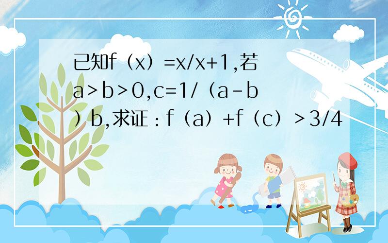 已知f（x）=x/x+1,若a＞b＞0,c=1/（a-b）b,求证：f（a）+f（c）＞3/4