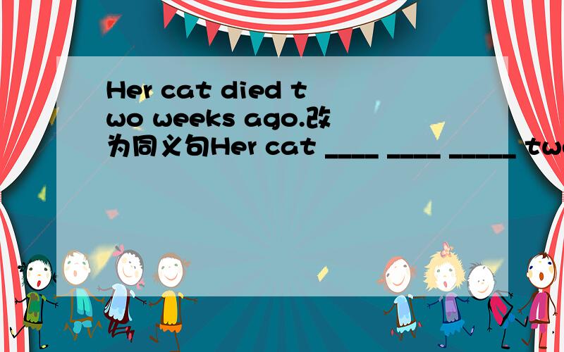 Her cat died two weeks ago.改为同义句Her cat ____ ____ _____ two weeks ago.