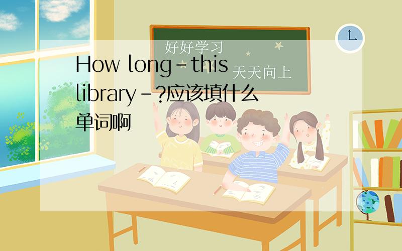How long-this library-?应该填什么单词啊