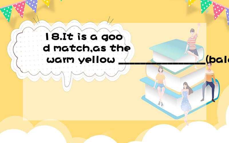 18.It is a good match,as the warm yellow ________________(balance) the calm white.词性变化.