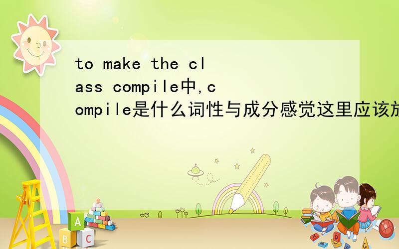 to make the class compile中,compile是什么词性与成分感觉这里应该放一个形容词的啊...