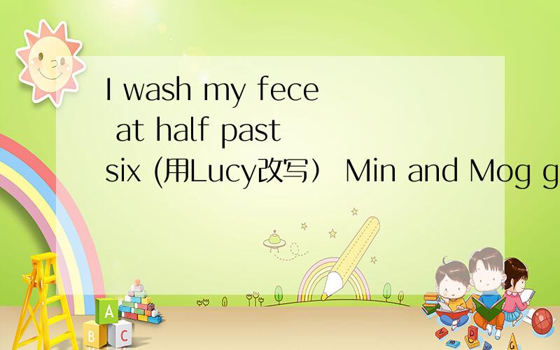 I wash my fece at half past six (用Lucy改写） Min and Mog go home at night （改成否定句）I go to bed at ten o'clock (对划线部分提问,书里没有） He goes to the paark every Saturday (用my brther and I 改写）I ride a bike at fo