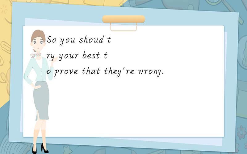 So you shoud try your best to prove that they're wrong.