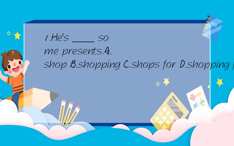1.He's ____ some presents.A.shop B.shopping C.shops for D.shopping for