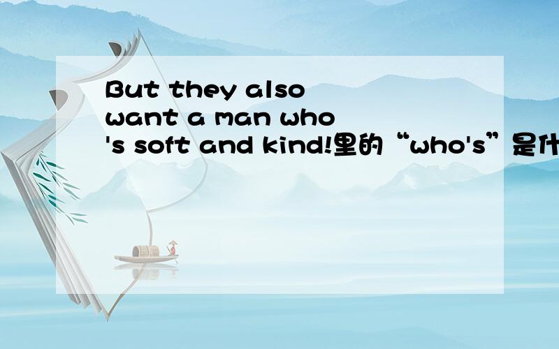 But they also want a man who's soft and kind!里的“who's”是什么意思?我知道是who is,但是串起来不通顺.
