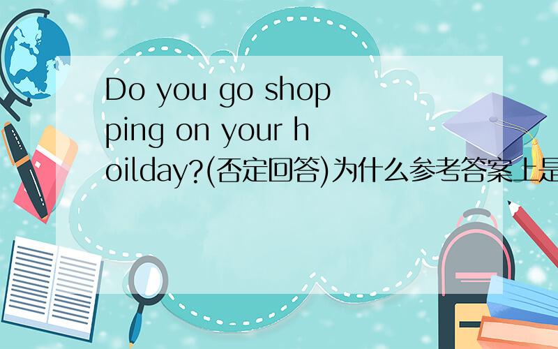 Do you go shopping on your hoilday?(否定回答)为什么参考答案上是I am not.