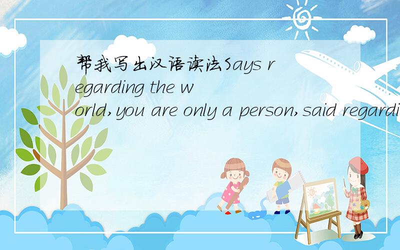 帮我写出汉语读法Says regarding the world,you are only a person,said regarding me,you actually are my entire world