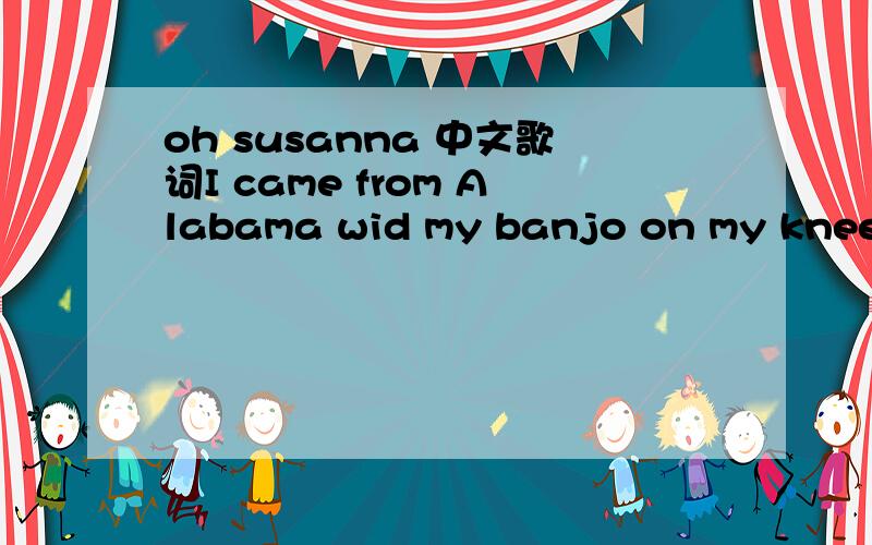 oh susanna 中文歌词I came from Alabama wid my banjo on my knee,I'm g'wan to Louisiana my true love for to see,It rain'd all night the day I left,the weather it was dry,The sun so hot I frose to death; Susanna,dont you cry.Oh!Susanna,Oh!dont you c