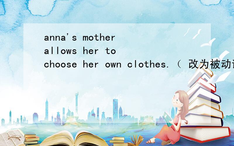 anna's mother allows her to choose her own clothes.（ 改为被动语态）