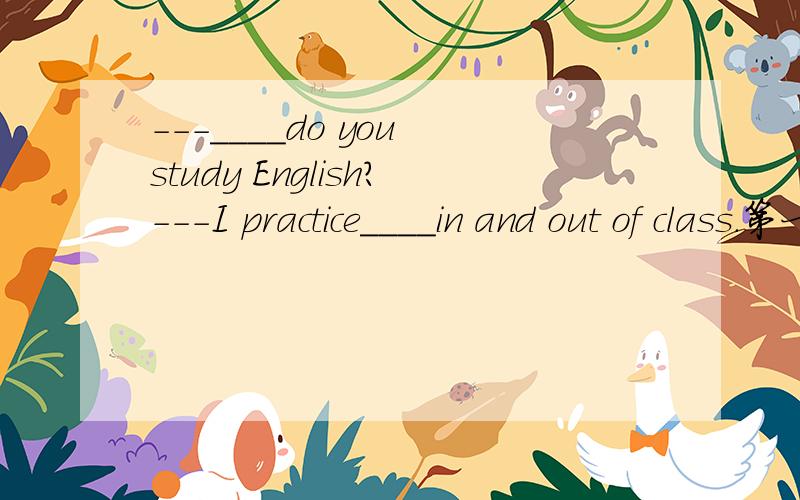 ---____do you study English?---I practice____in and out of class.第一个空的答案范围Why,When,What.