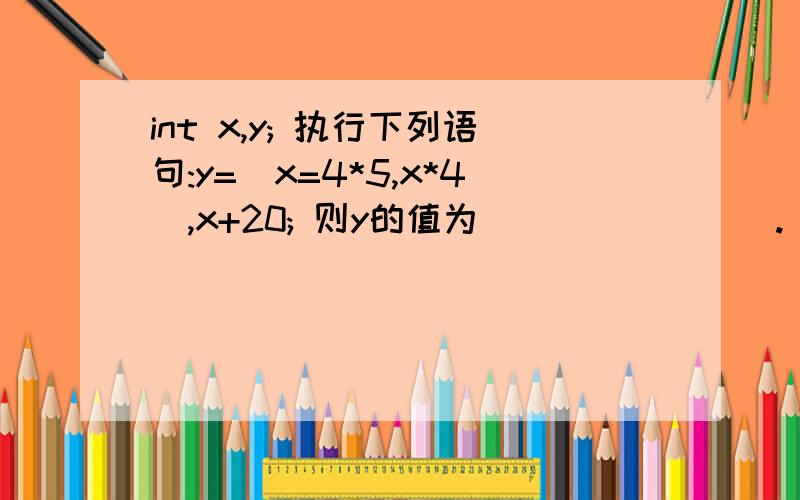 int x,y; 执行下列语句:y=(x=4*5,x*4),x+20; 则y的值为________.(´･ω･｀)这个的运算顺序是怎么样的啊,