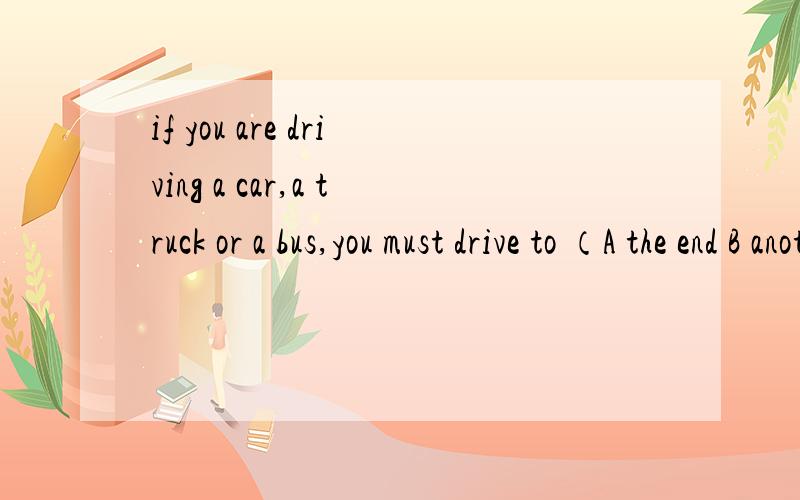 if you are driving a car,a truck or a bus,you must drive to （A the end B another endif you are driving a car,a truck or a bus,you must drive to （A the end  B another  end  C the side  Dthe other side）of the road and stop还有前文  这是完