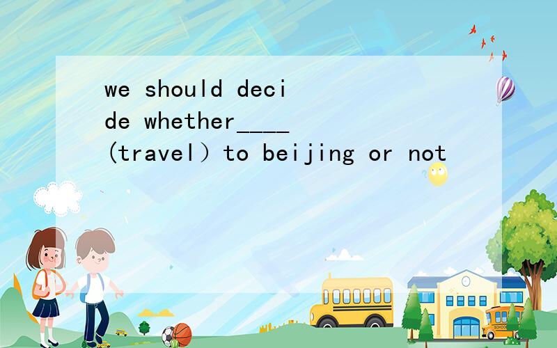 we should decide whether____(travel）to beijing or not