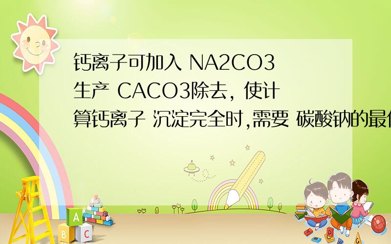 钙离子可加入 NA2CO3 生产 CACO3除去, 使计算钙离子 沉淀完全时,需要 碳酸钠的最低浓度. 用大一的知识