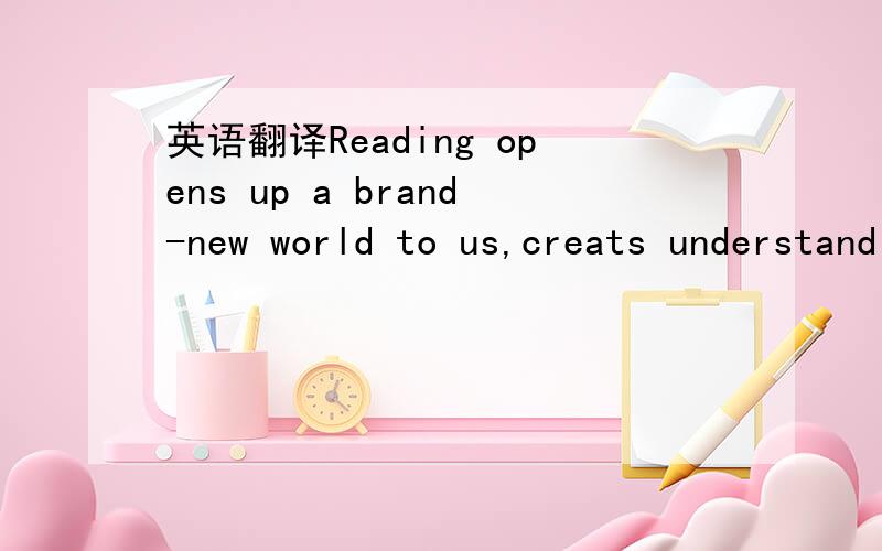 英语翻译Reading opens up a brand-new world to us,creats understanding ,drives away loneliness and enriches our lives greatly