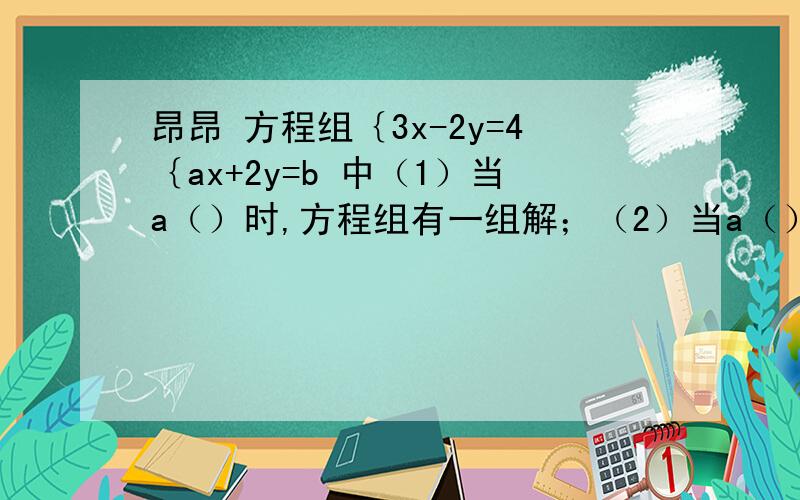 昂昂 方程组｛3x-2y=4｛ax+2y=b 中（1）当a（）时,方程组有一组解；（2）当a（）,b（）时,方程组有无数组解；（3）当 a() b()时方程组无解?帮帮那个