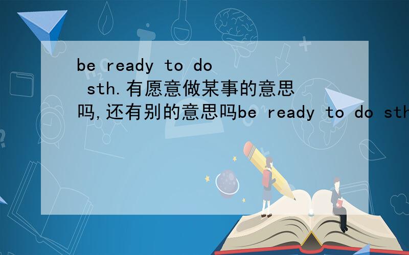 be ready to do sth.有愿意做某事的意思吗,还有别的意思吗be ready to do sth.有愿意做某事的意思吗,务必要先说明，然后再说有没有别的意思