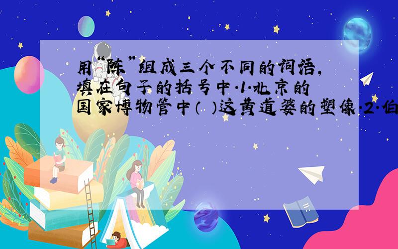 用“陈”组成三个不同的词语,填在句子的括号中.1.北京的国家博物管中（ ）这黄道婆的塑像.2.伯父家的（ ）非常简单.3.老师的办公室摆放着一张（ ）的书桌.