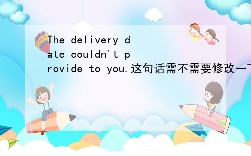 The delivery date couldn't provide to you.这句话需不需要修改一下呢?
