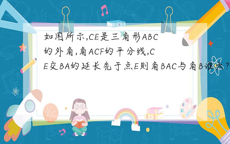 如图所示,CE是三角形ABC的外角,角ACF的平分线,CE交BA的延长先于点E则角BAC与角B谁大?并说明理由.