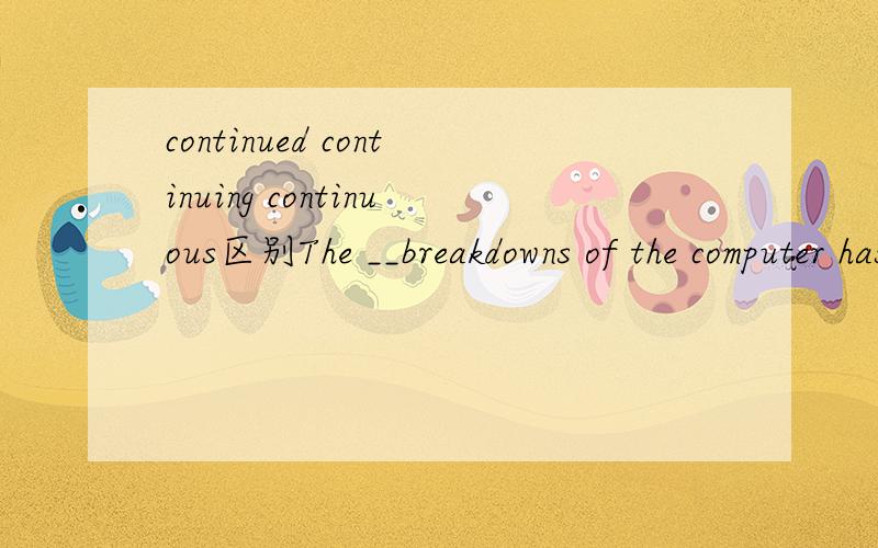 continued continuing continuous区别The __breakdowns of the computer has caused serious delays in our work.a.continuousb.continuedc.continuingd.continual请问a.b.c.都表示继续,他们有什么区别?