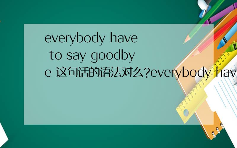 everybody have to say goodbye 这句话的语法对么?everybody have to say goodbye 来自《WISH》的everybody是加have还是has?意思我肯定知道的啦……OTZ