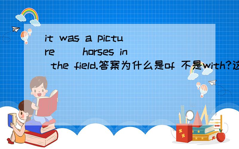 it was a picture （）horses in the field.答案为什么是of 不是with?这句话怎么翻译?