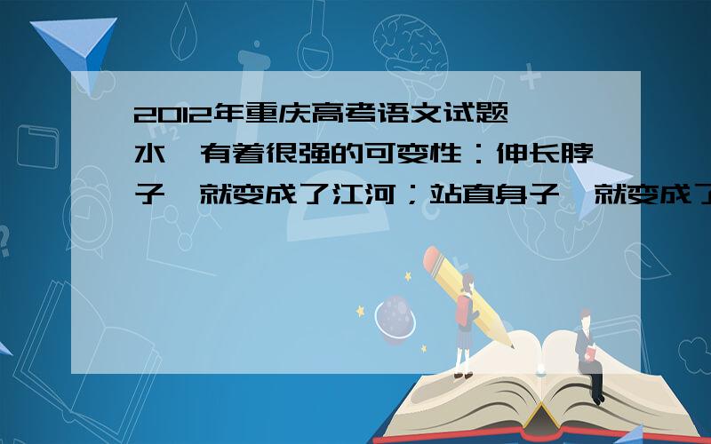 2012年重庆高考语文试题 水,有着很强的可变性：伸长脖子,就变成了江河；站直身子,就变成了喷泉；_,_仿写句子.与前面的语句构成排比,语意连贯