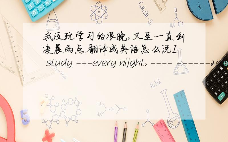 我没玩学习的很晚,又是一直到凌晨两点.翻译成英语怎么说I study ---every nijght,---- ------2a.m.横上面填什么?