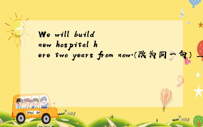 We will build new hospital here two years from now.（改为同一句） ＿＿＿＿ ＿＿＿＿ ＿＿＿＿We will build new hospital here two years from now.（改为同一句）＿＿＿＿ ＿＿＿＿ ＿＿＿＿ another new hospital here in