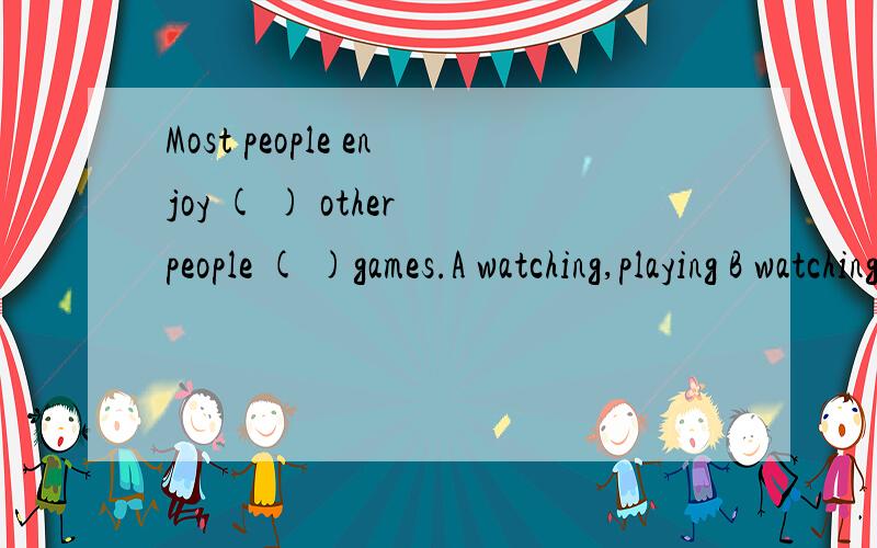 Most people enjoy ( ) other people ( )games.A watching,playing B watching,play C was wish( )the answers are right,but ( )are wrong.A Some of,others B Each of,others C Some of,the otherThis is ( ) A what do I think B I think what C what I think我们