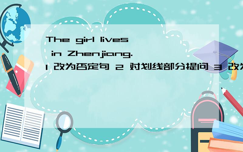 The girl lives in Zhenjiang.1 改为否定句 2 对划线部分提问 3 改为一般疑问句,做肯定回答划线部分是：in Zhenjiang