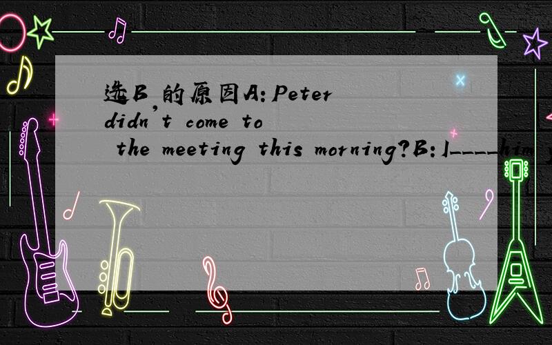 选B 的原因A：Peter didn't come to the meeting this morning?B:I____him yesterday ,but I was too busy and forget.A should tell B should have toldC had to tell D had told