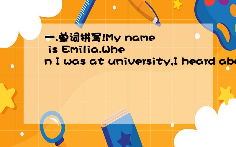 一.单词拼写!My name is Emilia.When I was at university,I heard about CENIT(联合国儿童基金会）.It is a voluntary organization(志愿组织）.There are about 40 to 50 _____ (志愿者）at CENIT.After I graduated from university,I decide