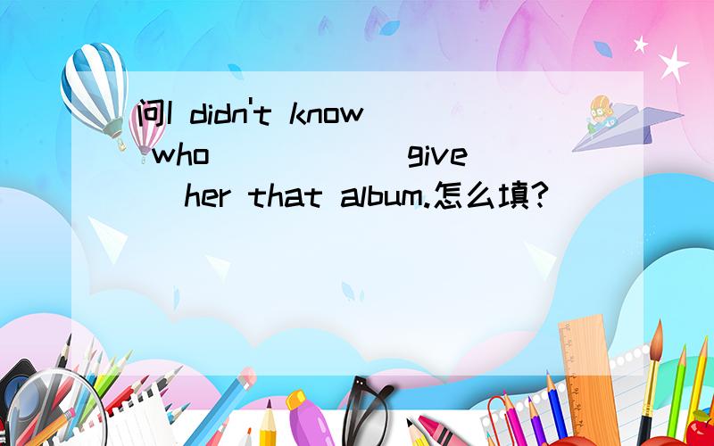 问I didn't know who_____(give) her that album.怎么填?